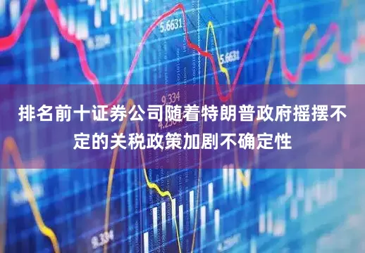 排名前十证券公司随着特朗普政府摇摆不定的关税政策加剧不确定性