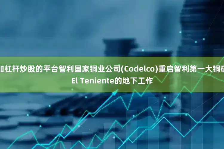 加杠杆炒股的平台智利国家铜业公司(Codelco)重启智利第一大铜矿El Teniente的地下工作