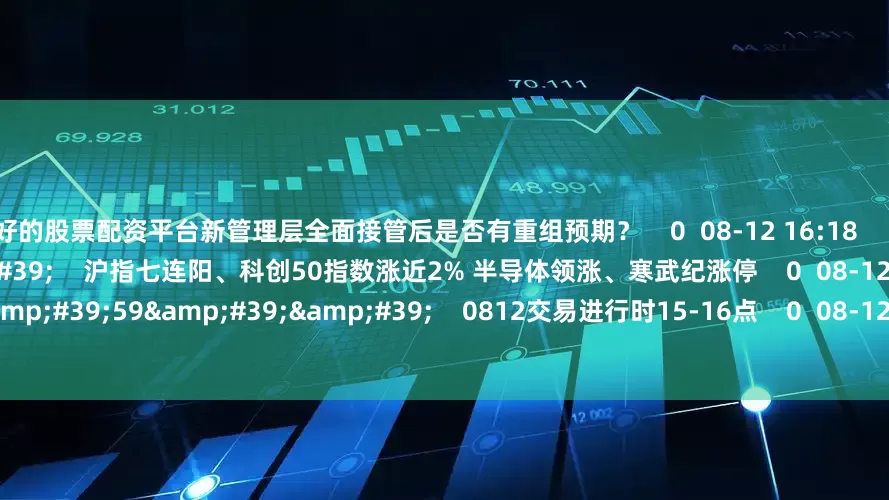最好的股票配资平台新管理层全面接管后是否有重组预期？    0  08-12 16:18     07&#39;55&#39;&#39;    沪指七连阳、科创50指数涨近2% 半导体领涨、寒武纪涨停    0  08-12 16:18     59&#39;59&#39;&#39;    0812交易进行时15-16点    0  08-12 16
